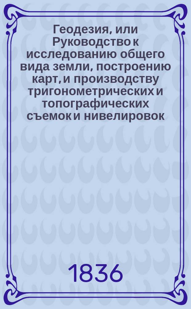 Геодезия, или Руководство к исследованию общего вида земли, построению карт, и производству тригонометрических и топографических съемок и нивелировок