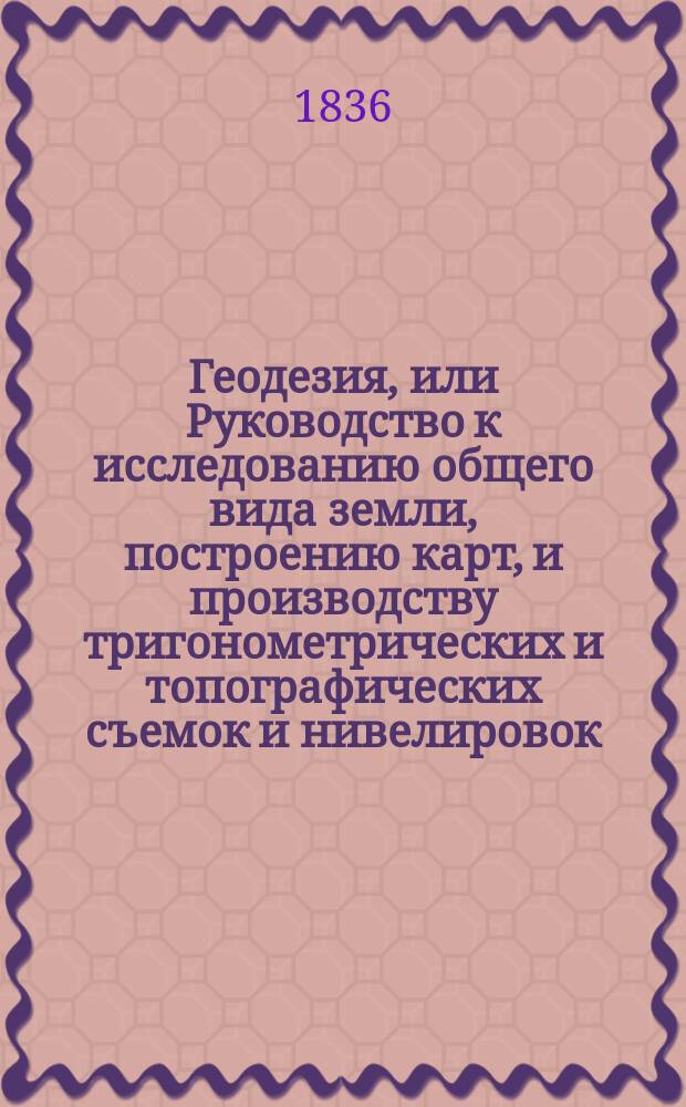 Геодезия, или Руководство к исследованию общего вида земли, построению карт, и производству тригонометрических и топографических съемок и нивелировок. Ч. 1 : Сферическая тригонометрия. Астрономическая геодезия. Высшая геодезия