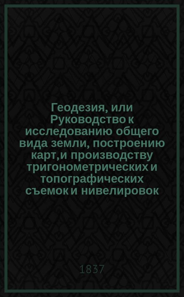 Геодезия, или Руководство к исследованию общего вида земли, построению карт, и производству тригонометрических и топографических съемок и нивелировок. Ч. 2 : Проекции карт. Нивелирование. Топография