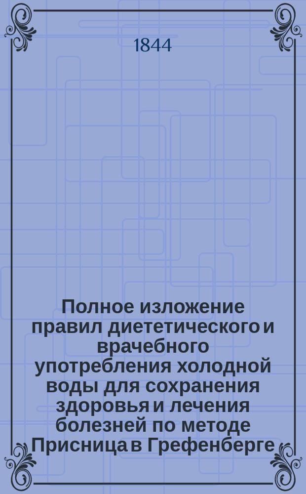 Полное изложение правил диететического и врачебного употребления холодной воды для сохранения здоровья и лечения болезней по методе Присница в Грефенберге : С излож. истории водолечения, описанием всех способов употребления холод. воды и болезней, в которых она оказывает спасит. действие : В 5 отд., с 9 карт. изображающими разные виды водолечения : Пер. с фр. Ч. 1-2