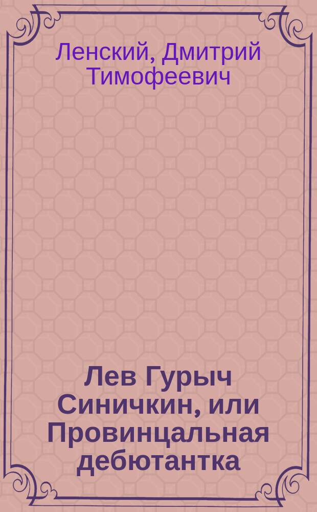 Лев Гурыч Синичкин, или Провинцальная дебютантка : Водевиль в 5 д., передел. с фр. пьесы: "Le père de la débutante" Д.Т. Ленским