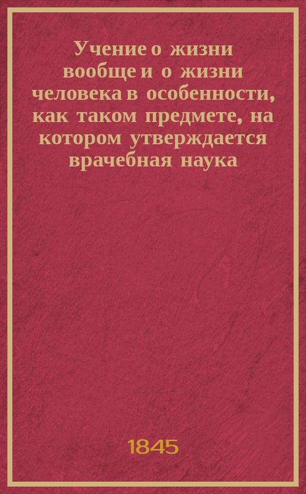 Учение о жизни вообще и о жизни человека в особенности, как таком предмете, на котором утверждается врачебная наука : Опыт сближения мед. понятий о человеке со внушениями святой веры и здравой философии. Ч. 2