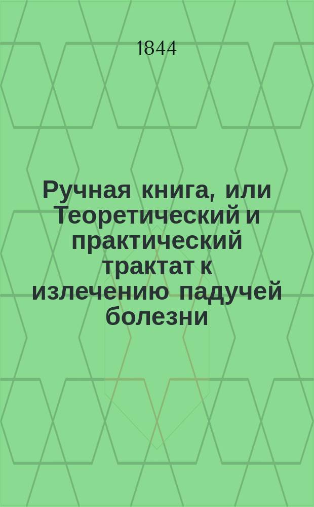 Ручная книга, или Теоретический и практический трактат к излечению падучей болезни, детских конвульсий и истерики, с показанием сложных противоэпилептических и вспомогательных средств, испытанных с пользой автором в течение 30 лет и с изложением практических случаев