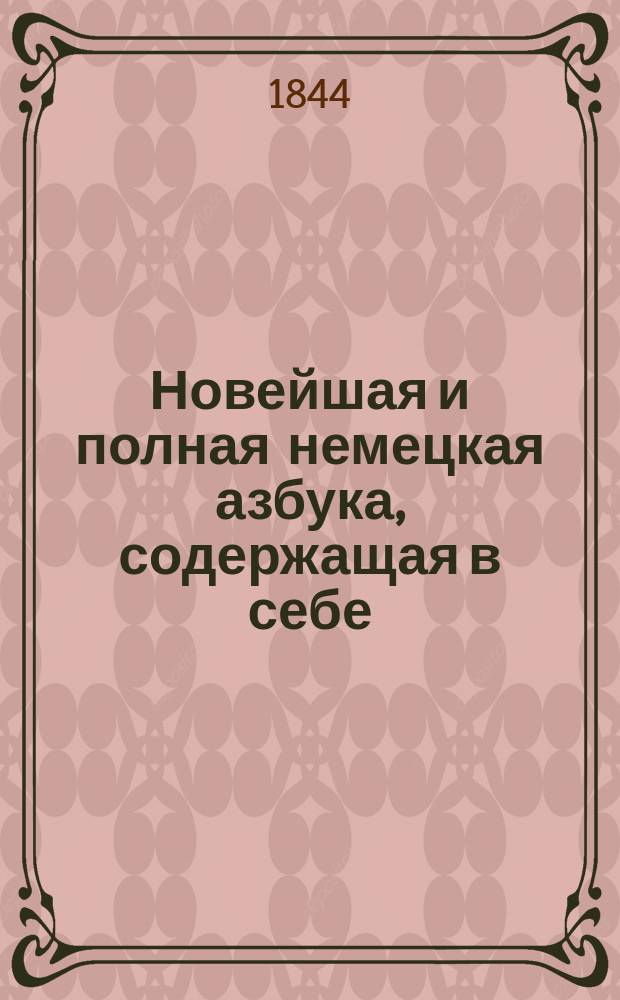 Новейшая и полная немецкая азбука, содержащая в себе: основные правила выговора, произношения и чтения; басни, отрывки, сокращенную грамматику, составленную по руководству известных грамматик Хейзе и Хейнзиуса; примеры для переводов в стихах и прозе, выбранные из лучших писателей, с кратким немецко-русским словарем к оным : С присовокуплением некоторых употребительных слов и разговоров