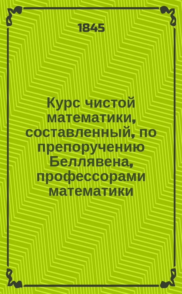 Курс чистой математики, составленный, по препоручению Беллявена, профессорами математики: Аллезом, Билли, Пюиссаном и Будро. [Алгебра]