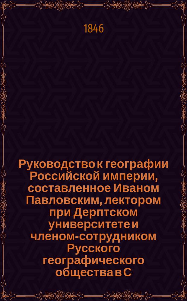 Руководство к географии Российской империи, составленное Иваном Павловским, лектором при Дерптском университете и членом-сотрудником Русского географического общества в С.-Петербурге