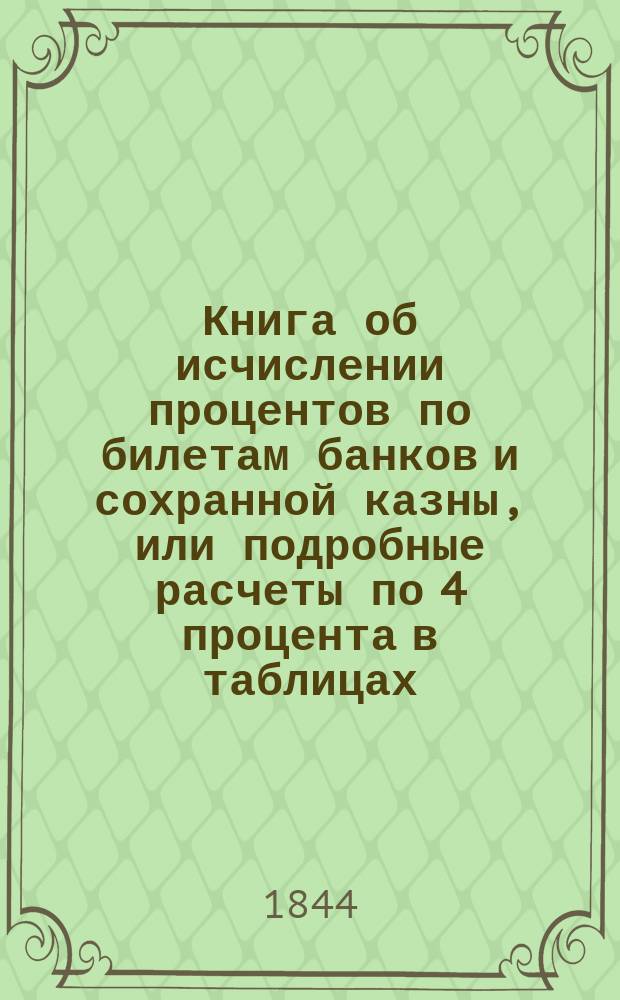 Книга об исчислении процентов по билетам банков и сохранной казны, или подробные расчеты по 4 процента в таблицах...