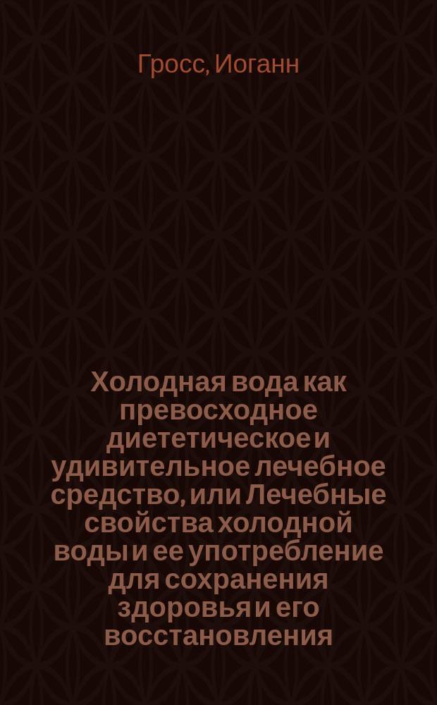 Холодная вода как превосходное диететическое и удивительное лечебное средство, или Лечебные свойства холодной воды и ее употребление для сохранения здоровья и его восстановления : С виньеткою, изображающею различные способы употребления воды, по методе Присница, в Грефенберге