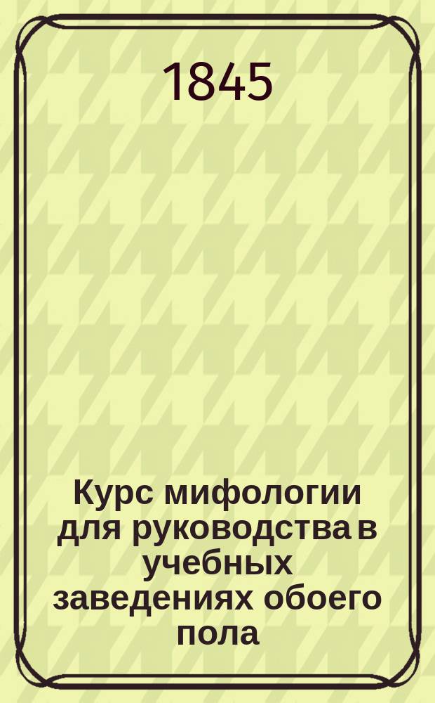 Курс мифологии для руководства в учебных заведениях обоего пола : Сост. по курсам г. г. Ноэла и Шапсала, аббата Готье и проч