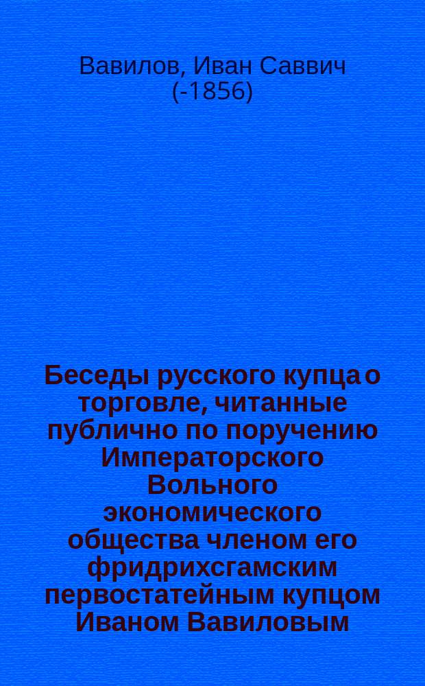 Беседы русского купца о торговле, читанные публично по поручению Императорского Вольного экономического общества членом его фридрихсгамским первостатейным купцом Иваном Вавиловым : Вып. 1-