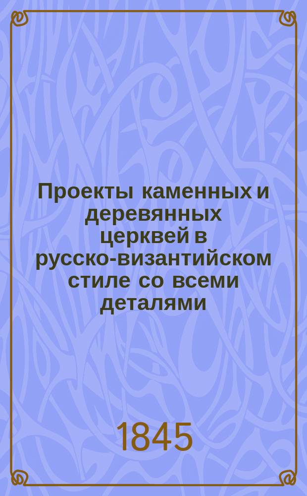 Проекты каменных и деревянных церквей в русско-византийском стиле со всеми деталями, иконостасами и чертежами устройства парусов, куполов, сводов, кружал, стропил, лесов и всех укреплений практических
