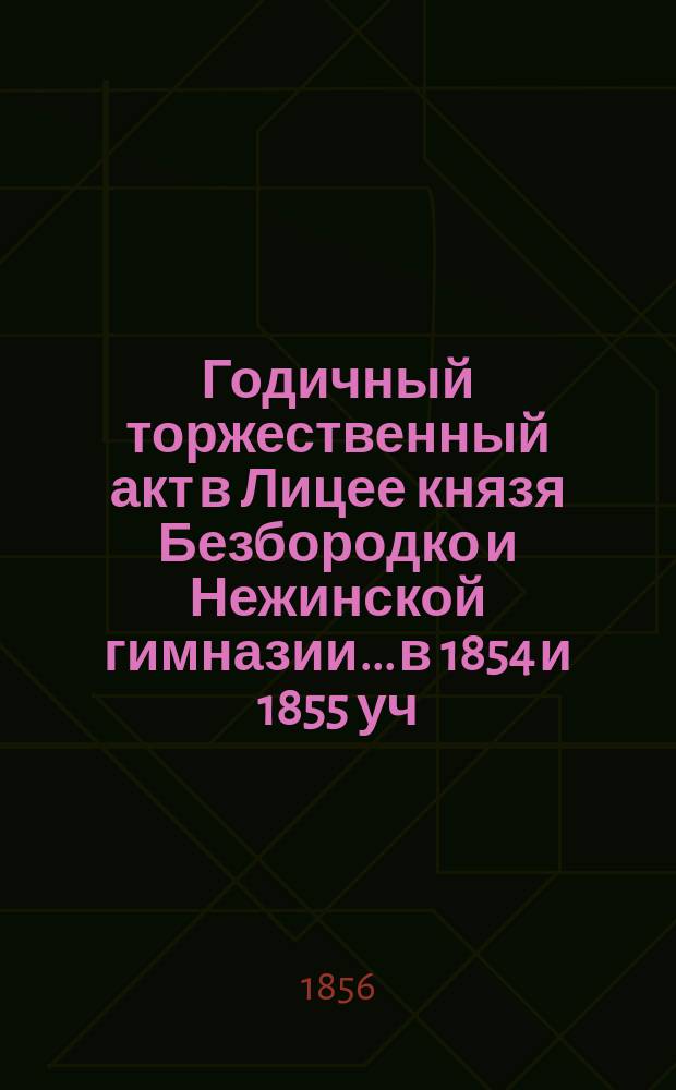 Годичный торжественный акт в Лицее князя Безбородко и Нежинской гимназии... в 1854 и 1855 уч. годах : в 1854 и 1855 уч. годах и историческая записка за 1854-1855 уч. год