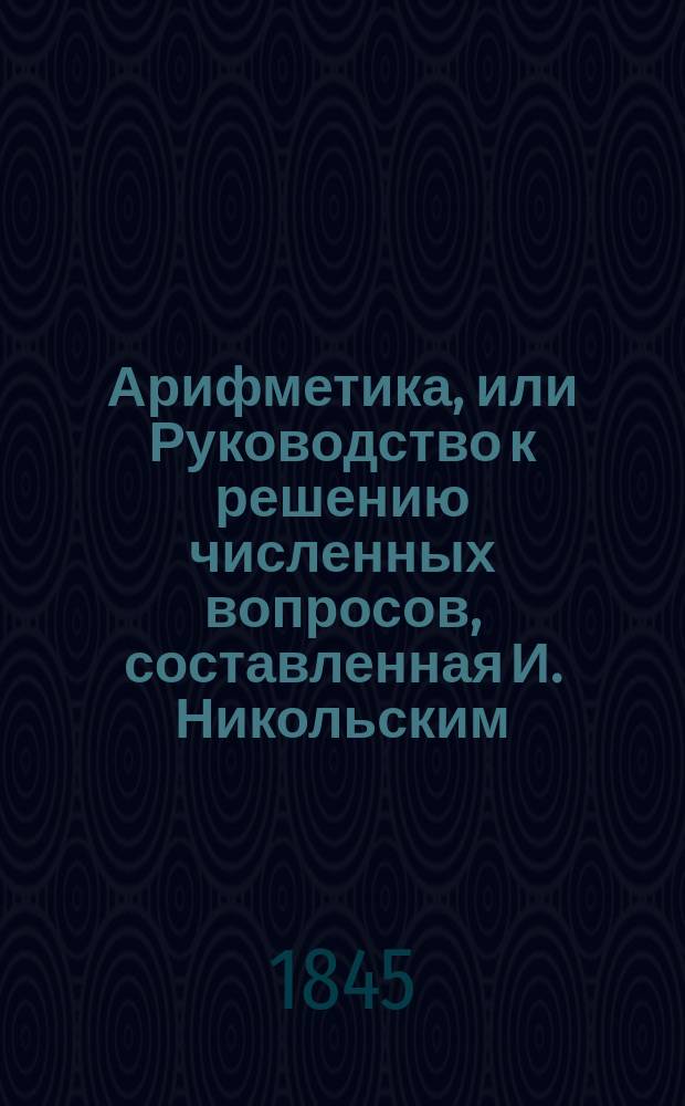 Арифметика, или Руководство к решению численных вопросов, составленная И. Никольским