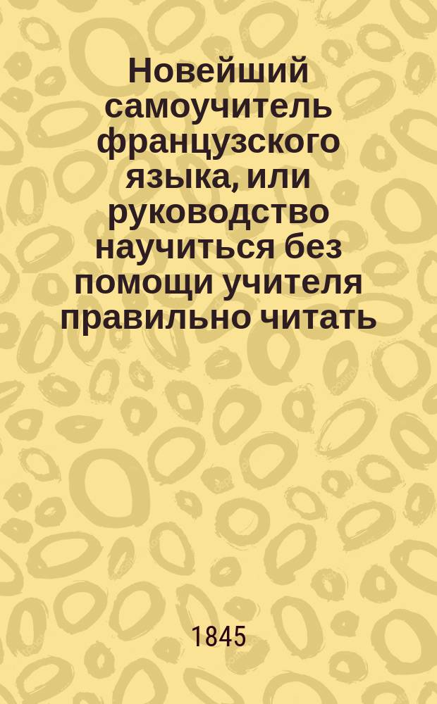 Новейший самоучитель французского языка, или руководство научиться без помощи учителя правильно читать, писать и говорить по-французски