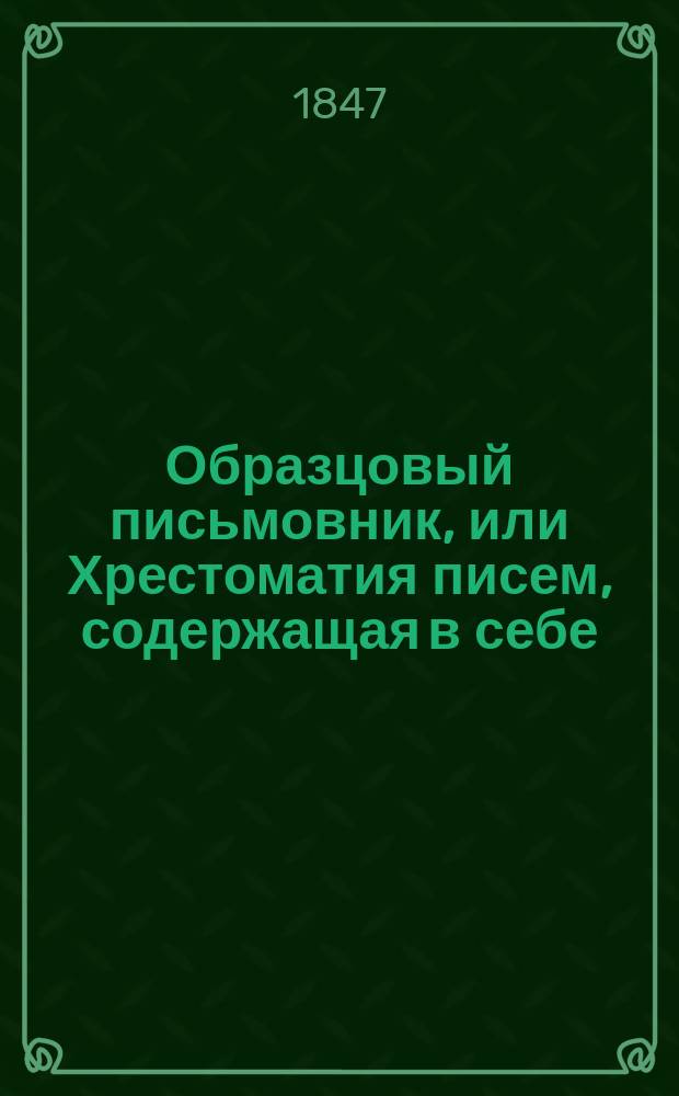 Образцовый письмовник, или Хрестоматия писем, содержащая в себе: письма на разные случаи жизни общественной : В 3 отд-ниях, с присовокуплением формы необходимых судеб. и коммерч. письмен. сношений