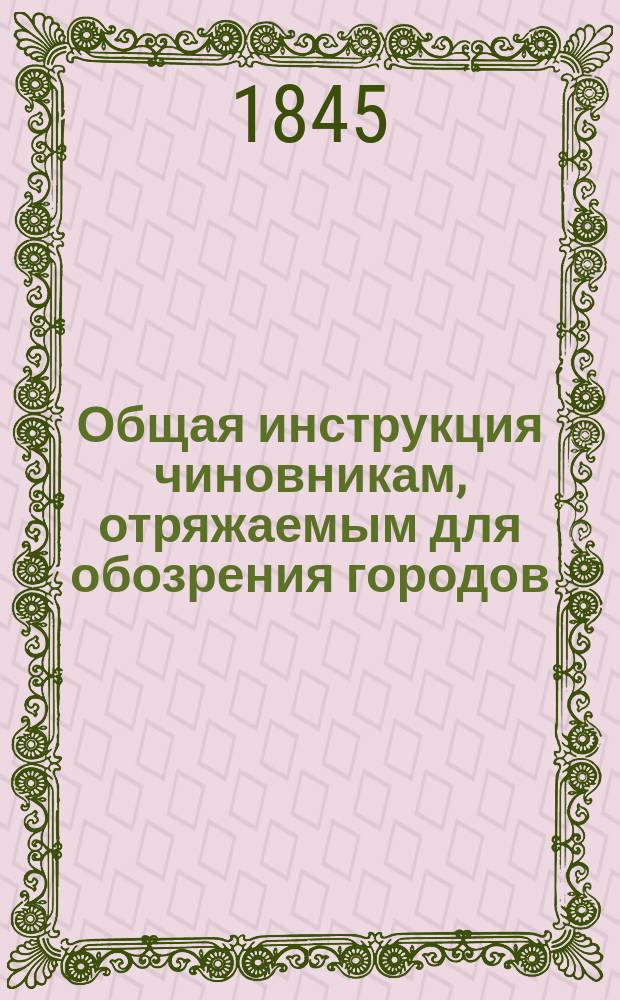 Общая инструкция чиновникам, отряжаемым для обозрения городов : (Утв. г. министром вн. дел 12 мая 1845 г.) : С прил