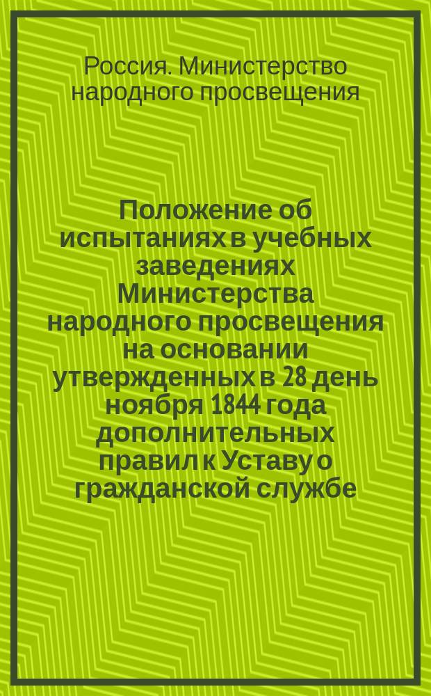 Положение об испытаниях в учебных заведениях Министерства народного просвещения на основании утвержденных в 28 день ноября 1844 года дополнительных правил к Уставу о гражданской службе : Утв. 13 дек. 1845 г