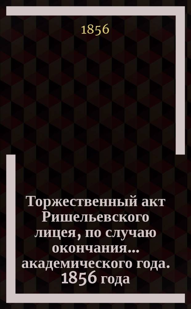 Торжественный акт Ришельевского лицея, по случаю окончания... академического года. 1856 года, 28-го августа