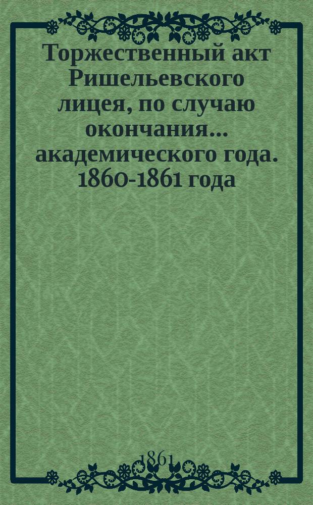 Торжественный акт Ришельевского лицея, по случаю окончания... академического года. 1860-1861 года
