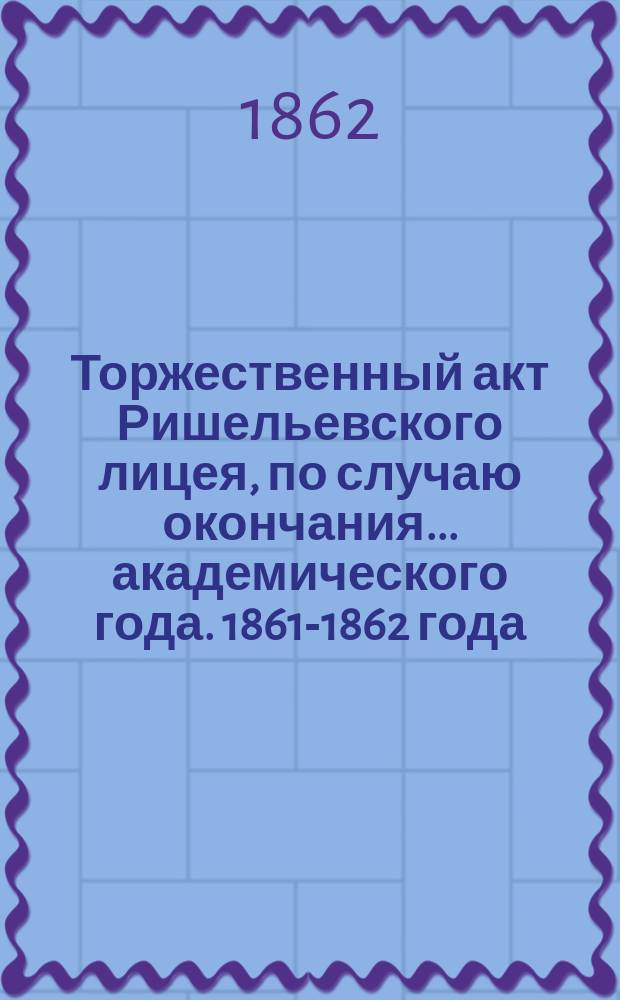 Торжественный акт Ришельевского лицея, по случаю окончания... академического года. 1861-1862 года