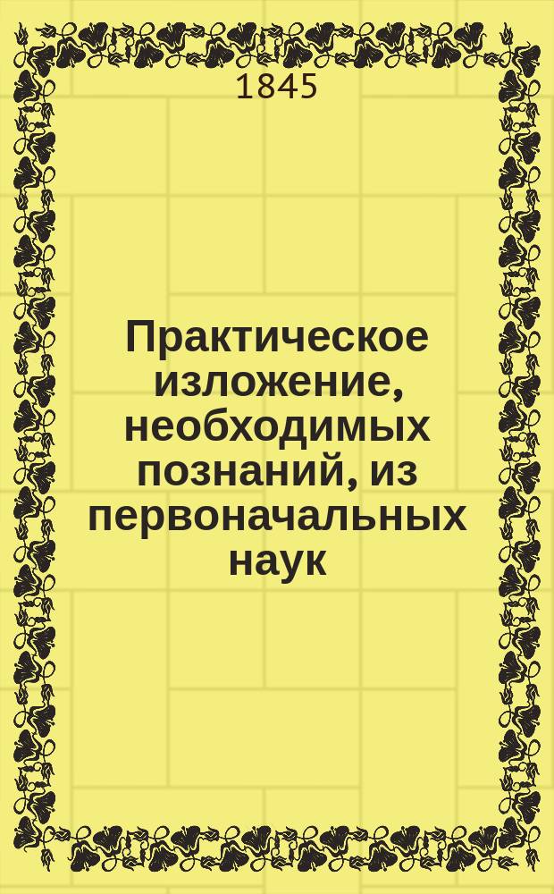 Практическое изложение, необходимых познаний, из первоначальных наук: грамматики, реторики и пиитики, арифметики и алгебры, геометрии начальной и высшей, истории естественной, географии и о политических сведениях, физики с механикою и о химии, архитектуры, о камерной музыке