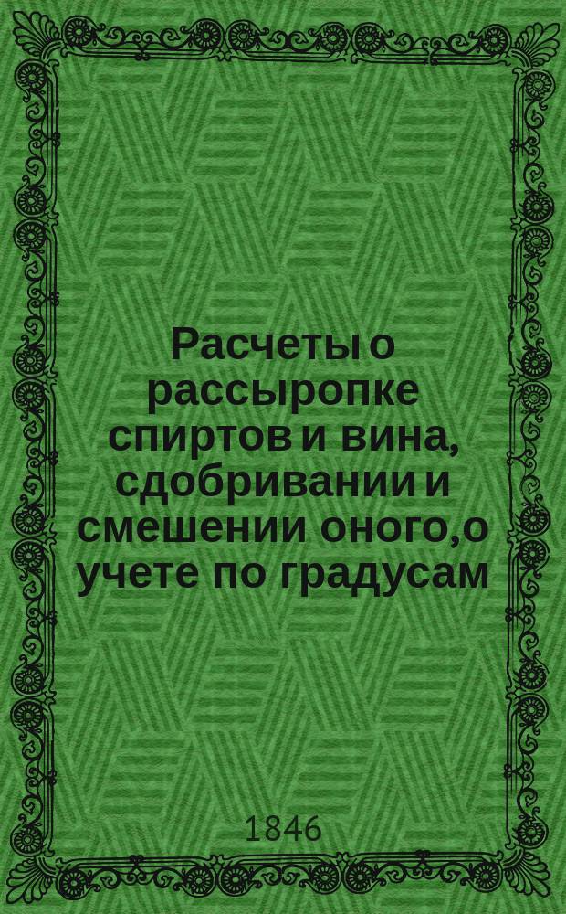 Расчеты о рассыропке спиртов и вина, сдобривании и смешении оного, о учете по градусам, с присовокуплением дургих расчетов и сведений, нужных по питейным сборам, винокуренным и водочным заводам