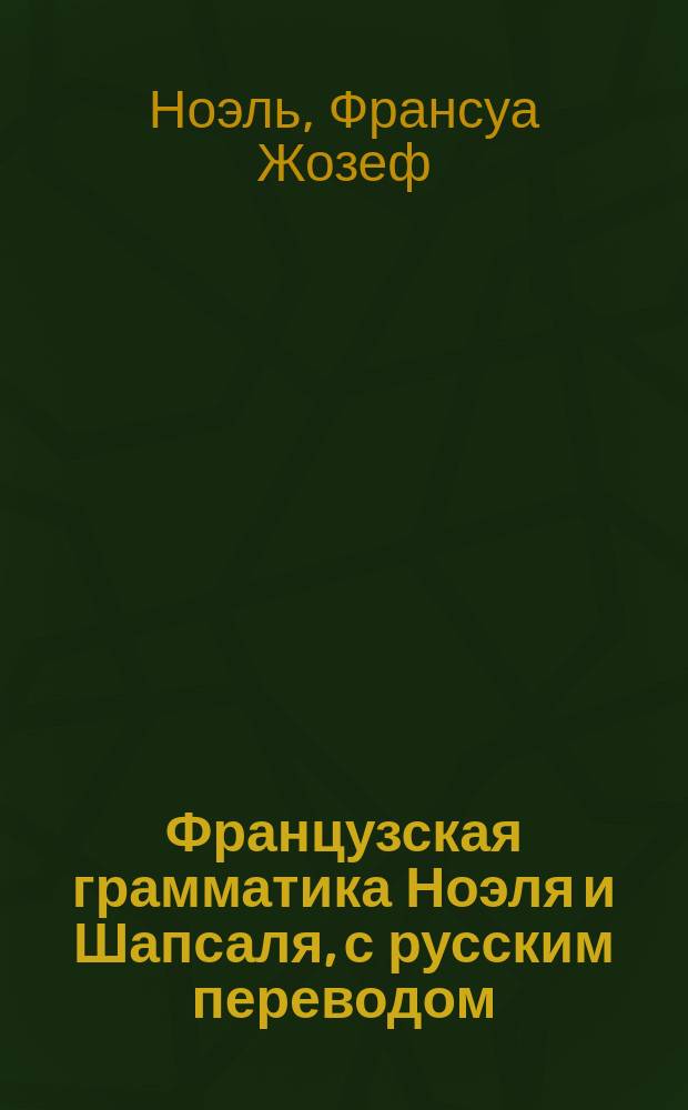 Французская грамматика Ноэля и Шапсаля, с русским переводом : Изд. это содержит в себе все изм. и прибавления, необходимые для рус. : 1 и 2 часть вместе