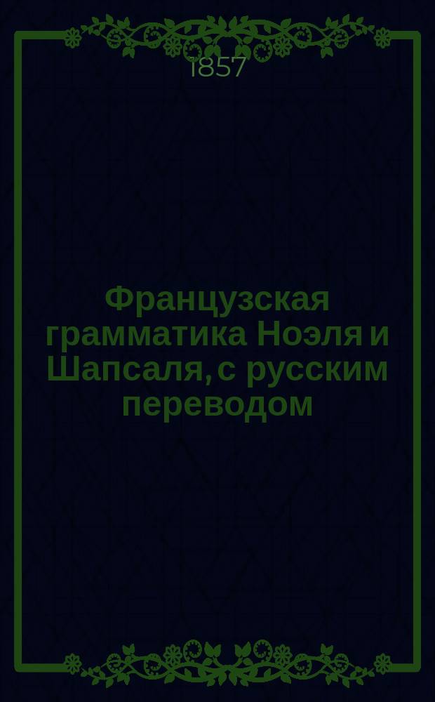 Французская грамматика Ноэля и Шапсаля, с русским переводом : Изд. это содержит в себе все изм. и прибавления, необходимые для рус. : 1 и 2 часть вместе