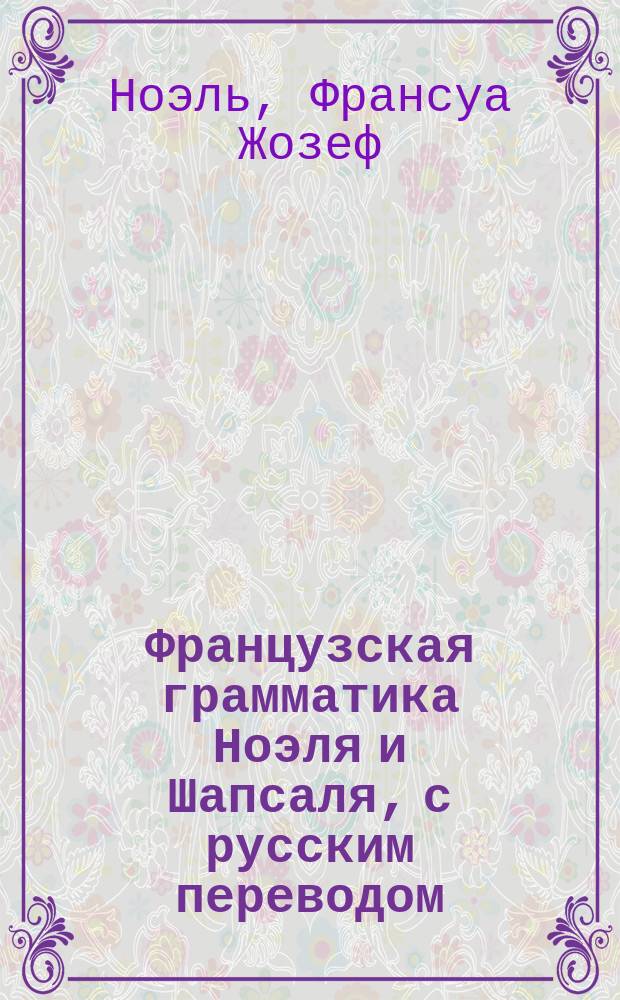 Французская грамматика Ноэля и Шапсаля, с русским переводом : Изд. это содержит в себе все изм. и прибавления, необходимые для рус. : 1 и 2 часть вместе