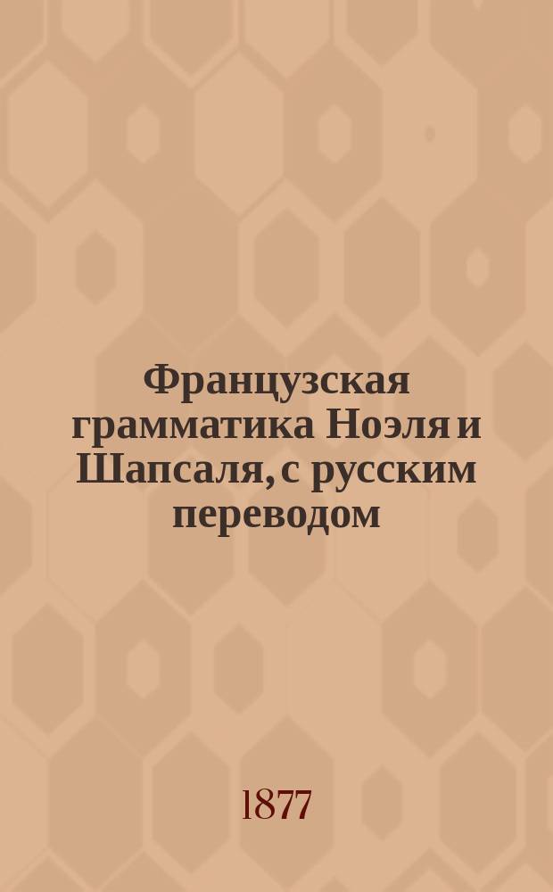 Французская грамматика Ноэля и Шапсаля, с русским переводом : Изд. это содержит в себе все изм. и прибавления, необходимые для рус. : 1 и 2 часть вместе