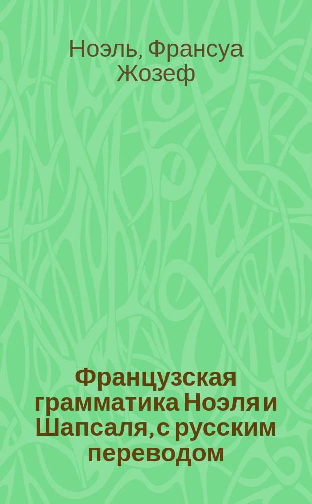 Французская грамматика Ноэля и Шапсаля, с русским переводом : Изд. это содержит в себе все изм. и прибавления, необходимые для рус. : 1 и 2 часть вместе