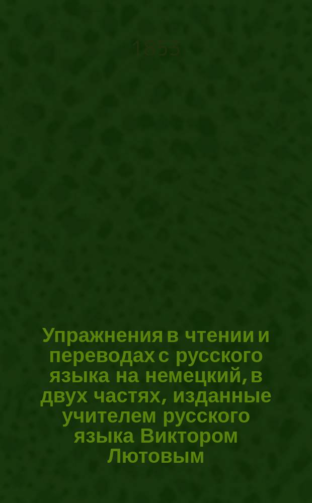 Упражнения в чтении и переводах с русского языка на немецкий, в двух частях, изданные учителем русского языка Виктором Лютовым. Ч. 2