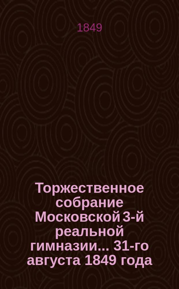 Торжественное собрание Московской 3-й реальной гимназии... ... 31-го августа 1849 года : [О причинах быстрых успехов мануфактурных производств в настоящее время. Краткий отчет о состоянии 3-й Московской, реальной гимназии (с 1846/7 по 1848/9 учебный год)]