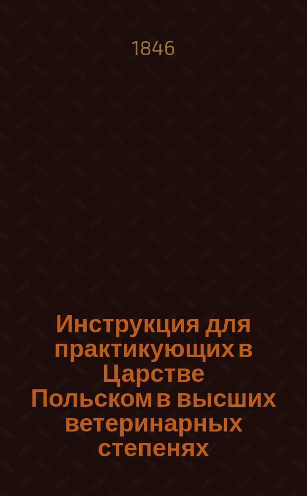 Инструкция для практикующих в Царстве Польском в высших ветеринарных степенях : Правительств. комис. внутр. и духов. дел утв. (31 июля) 12 авг. 1846