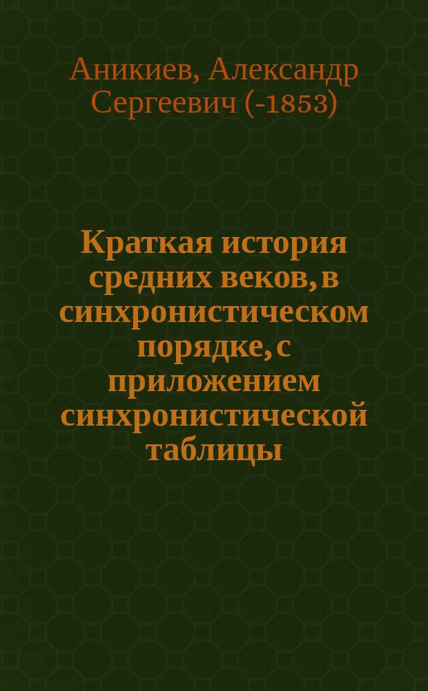 Краткая история средних веков, в синхронистическом порядке, с приложением синхронистической таблицы, составленная Александром Аникиевым, преподавателем при Обществе благородных девиц и Училище ордена св. Екатерины