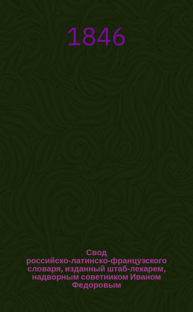 Свод российско-латинско-французского словаря, изданный штаб-лекарем, надворным советником Иваном Федоровым : Ч. 1-2. Ч. 1 : A. - H