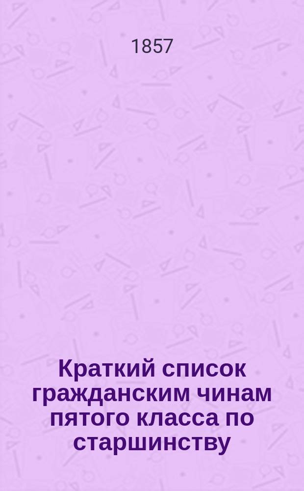 Краткий список гражданским чинам пятого класса по старшинству : Испр. по 20-е дек. 1857