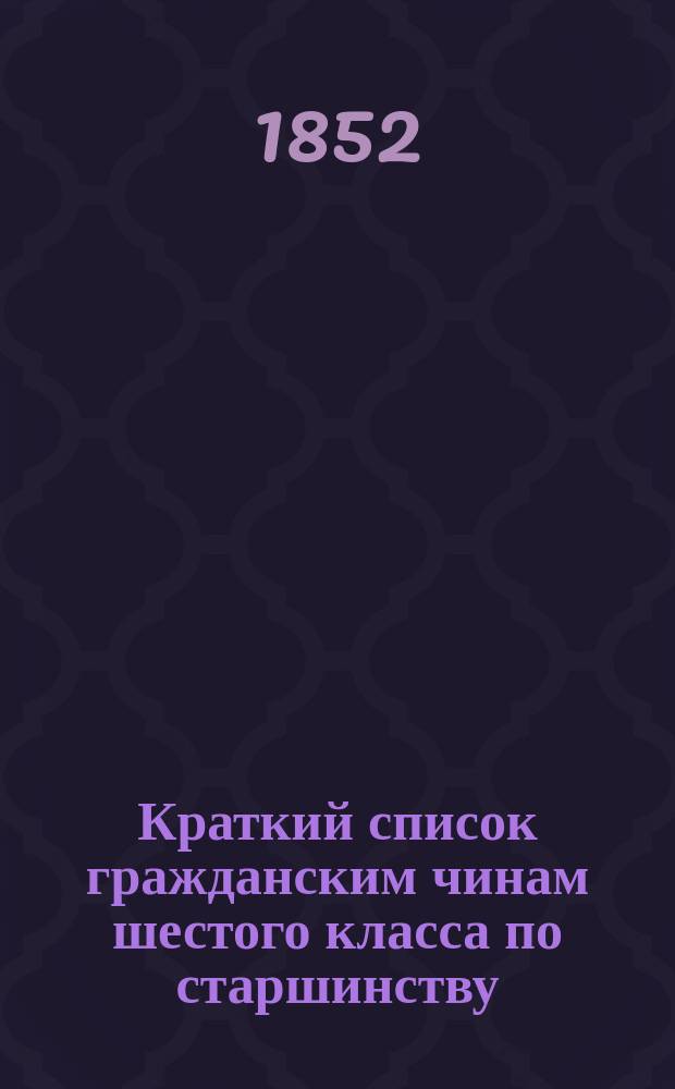 Краткий список гражданским чинам шестого класса по старшинству : Испр. по 20-е декабря 1852 г