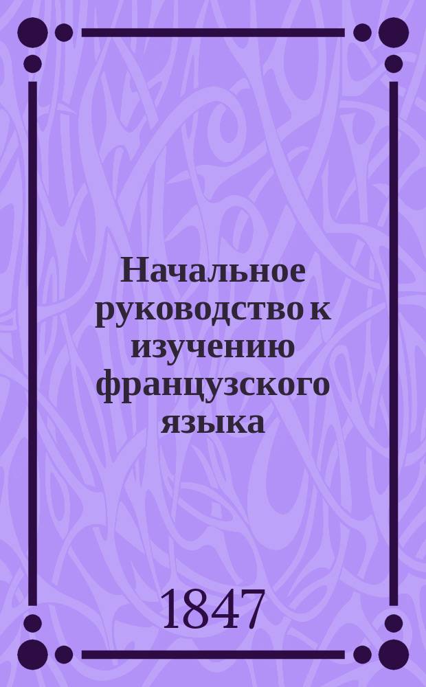 Начальное руководство к изучению французского языка : Изд. в пользу рус. юношества, обучающегося фр. яз. Ч. 1. Ч. 2 : [Второй курс
