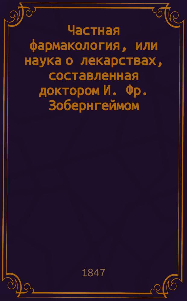 Частная фармакология, или наука о лекарствах, составленная доктором И. Фр. Зобернгеймом : Для акад. и практ. употребления В 2-х ч. Ч. 1