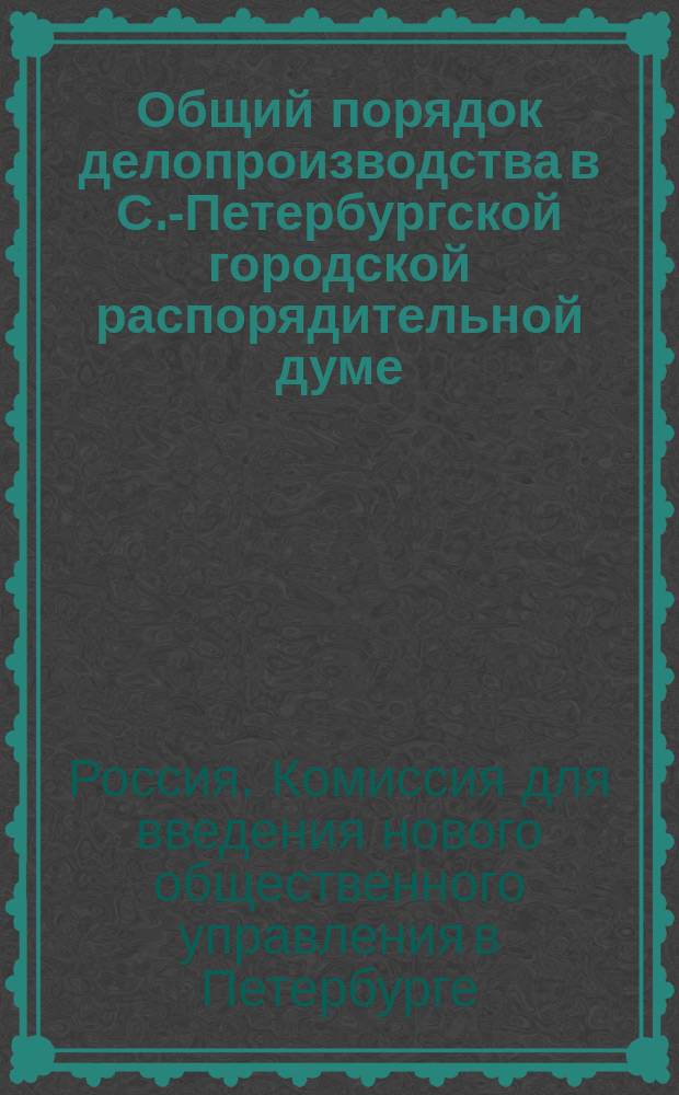 Общий порядок делопроизводства в С.-Петербургской городской распорядительной думе : утвержден 27 января 1847 г