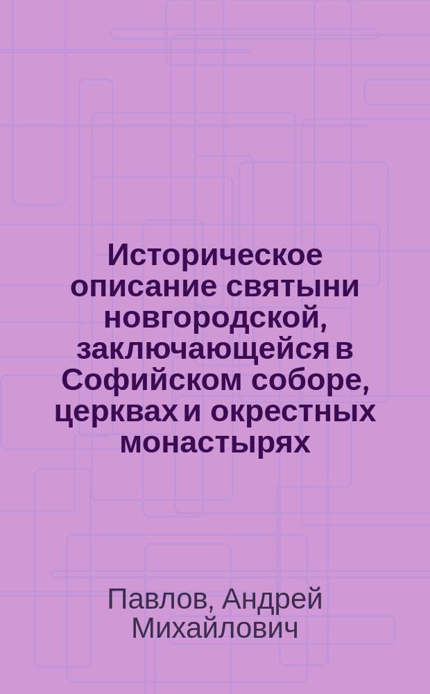 Историческое описание святыни новгородской, заключающейся в Софийском соборе, церквах и окрестных монастырях, с кратким сказанием о святых чудотворных древних иконах и достопамятных вещах, хранящихся в ризнице Новгородского Софийского собора