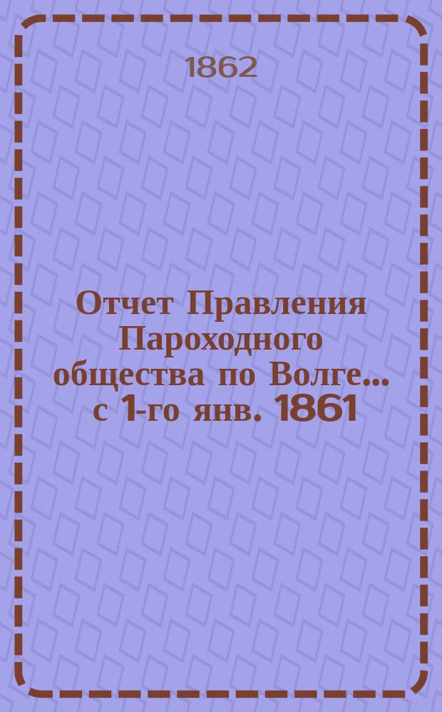 Отчет Правления Пароходного общества по Волге... ... с 1-го янв. 1861 : ... с 1-го янв. 1861 по 1-е янв. 1862 г.