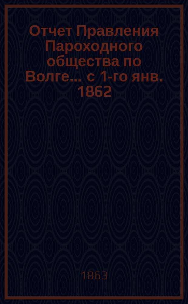 Отчет Правления Пароходного общества по Волге... ... с 1-го янв. 1862 : ... с 1-го янв. 1862 по 1-е янв. 1863 г.