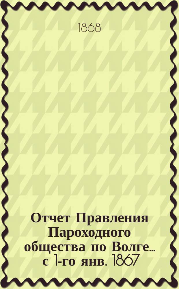 Отчет Правления Пароходного общества по Волге... ... с 1-го янв. 1867 : ... с 1-го янв. 1867 по 1-е янв. 1868 г.