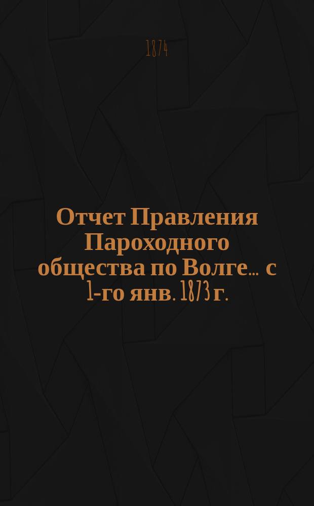 Отчет Правления Пароходного общества по Волге... ... с 1-го янв. 1873 г. : ... с 1-го янв. 1873 г. по 1-е янв. 1874 г.