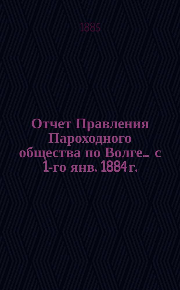 Отчет Правления Пароходного общества по Волге... ... с 1-го янв. 1884 г. : ... с 1-го янв. 1884 г. по 1-е янв. 1885 г.