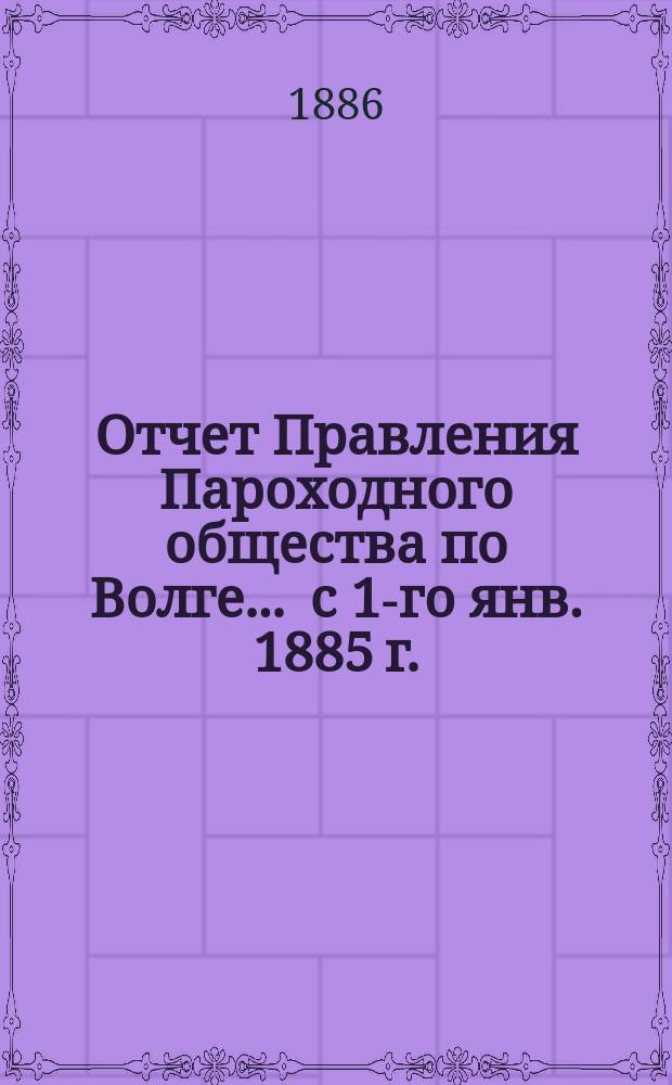 Отчет Правления Пароходного общества по Волге... ... с 1-го янв. 1885 г. : ... с 1-го янв. 1885 г. по 1-е янв. 1886 г.