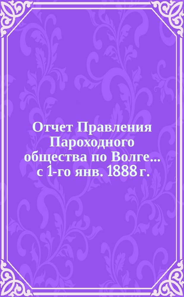 Отчет Правления Пароходного общества по Волге... ... с 1-го янв. 1888 г. : ... с 1-го янв. 1888 г. по 1-е янв. 1889 г.