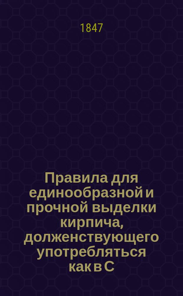 Правила для единообразной и прочной выделки кирпича, долженствующего употребляться как в С.-Петербурге, так и в других местах России на казенных и частных заводах : Утв. воен. министром 24 янв. 1847 г